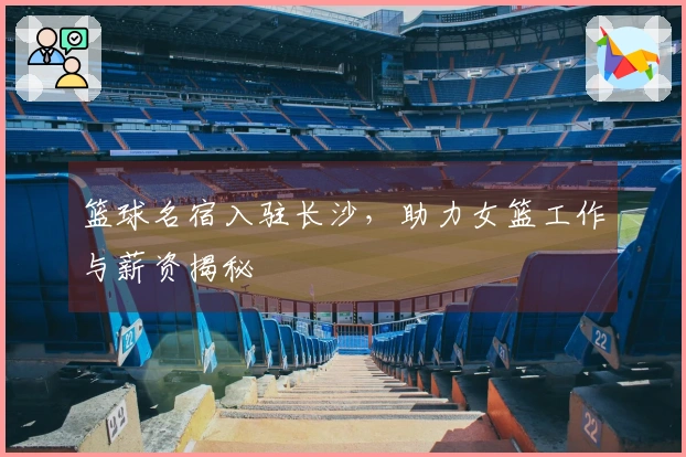 篮球名宿入驻长沙，助力女篮工作与薪资揭秘