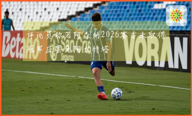 评论员称若阿森纳2026赛季未取得冠军应罢免阿尔特塔
