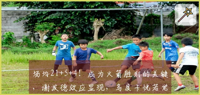场均21+5+4！成为火箭胜利的关键，谢泼德效应显现，乌度卡恍若觉醒