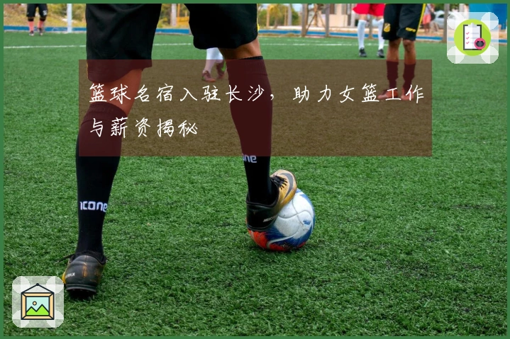 篮球名宿入驻长沙，助力女篮工作与薪资揭秘