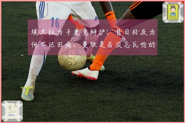 埃夫拉为卡里克辩护：昔日好友为何不记旧痛，曼联是否淡忘瓦伦的伤疤？