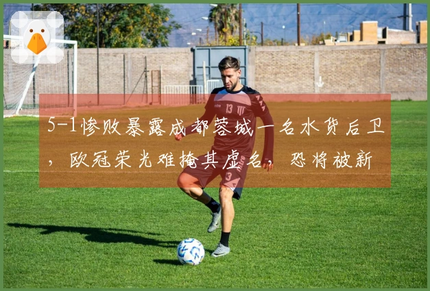 5-1惨败暴露成都蓉城一名水货后卫，欧冠荣光难掩其虚名，恐将被新任教练弃用