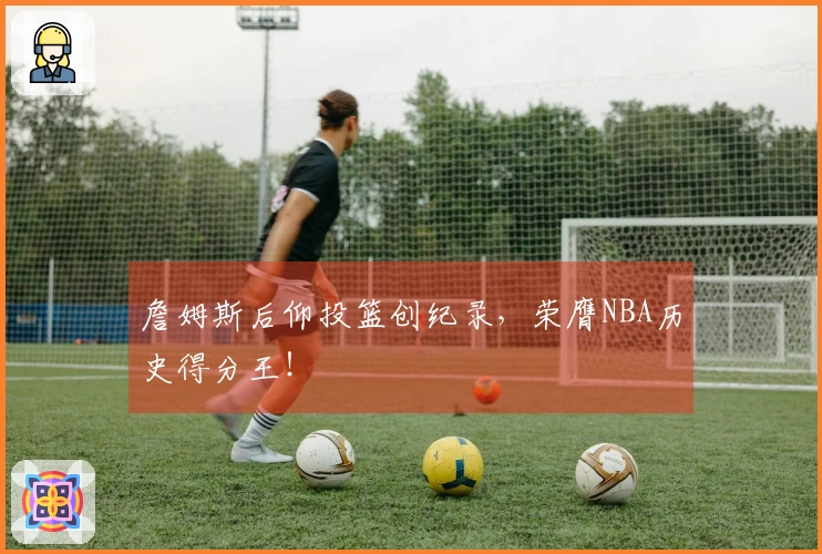 詹姆斯后仰投篮创纪录，荣膺NBA历史得分王！