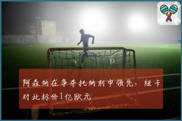 阿森纳在争夺托纳利中领先，纽卡对此标价1亿欧元