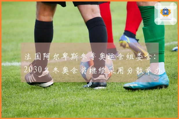 法国阿尔卑斯冬季奥运会组委会：2030年冬奥会将继续采用分散举办方式
