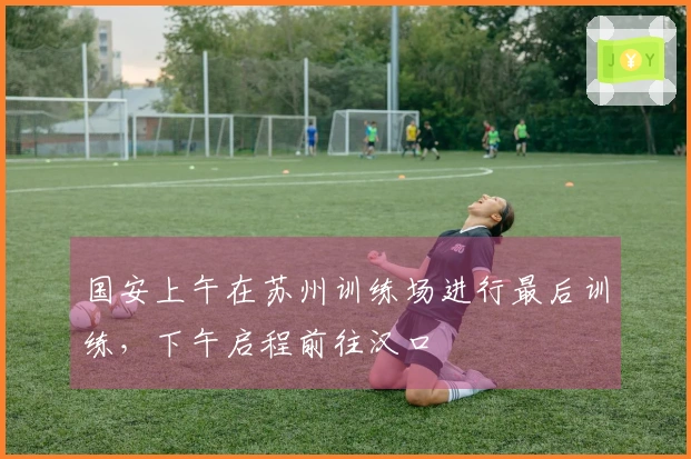 国安上午在苏州训练场进行最后训练，下午启程前往汉口