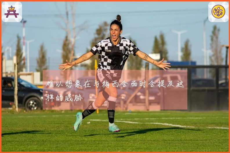 难以想象在与梅西会面时会提及这样的威胁