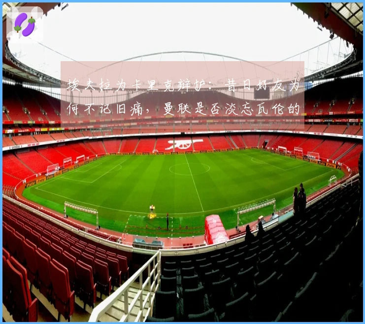 埃夫拉为卡里克辩护：昔日好友为何不记旧痛，曼联是否淡忘瓦伦的伤疤？