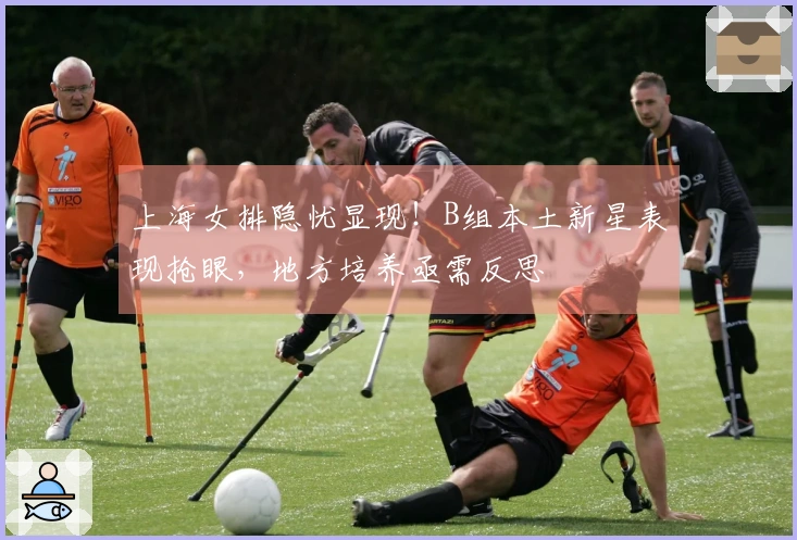 上海女排隐忧显现！B组本土新星表现抢眼，地方培养亟需反思