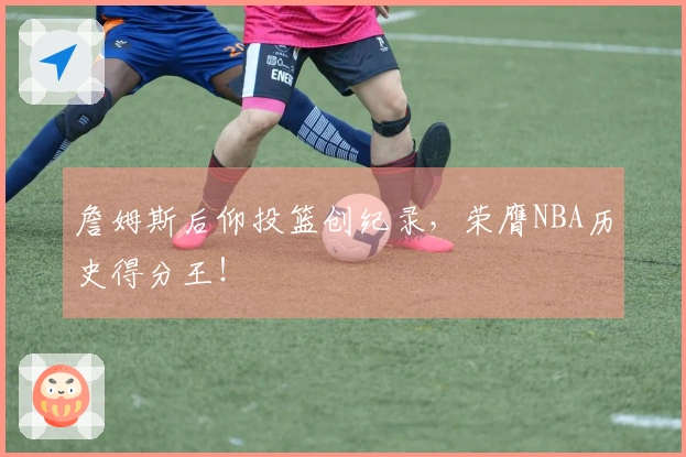 詹姆斯后仰投篮创纪录，荣膺NBA历史得分王！