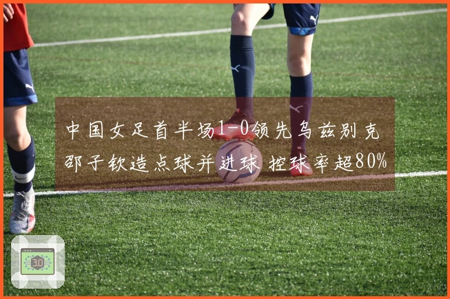 中国女足首半场1-0领先乌兹别克 邵子钦造点球并进球 控球率超80%