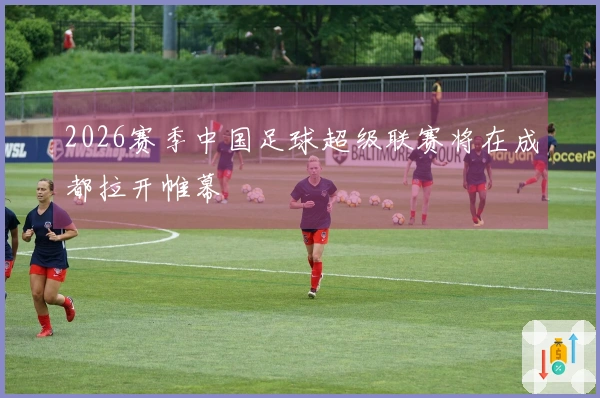 2026赛季中国足球超级联赛将在成都拉开帷幕