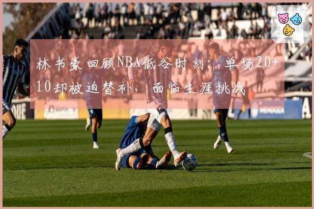 林书豪回顾NBA低谷时刻：单场20+10却被迫替补，面临生涯挑战