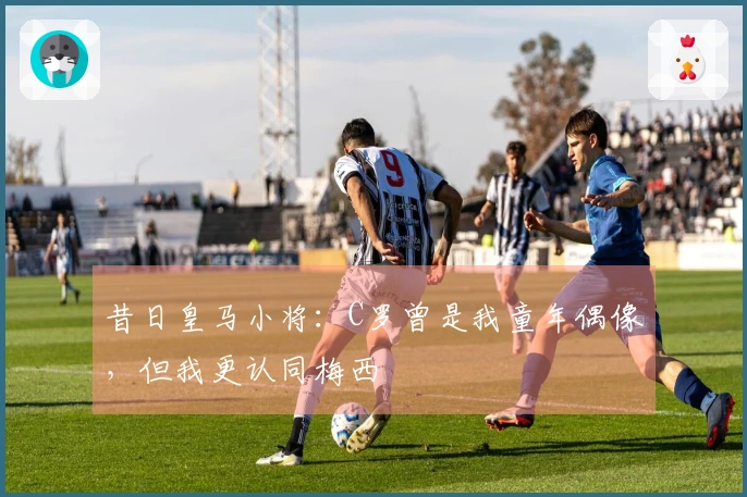 昔日皇马小将：C罗曾是我童年偶像，但我更认同梅西