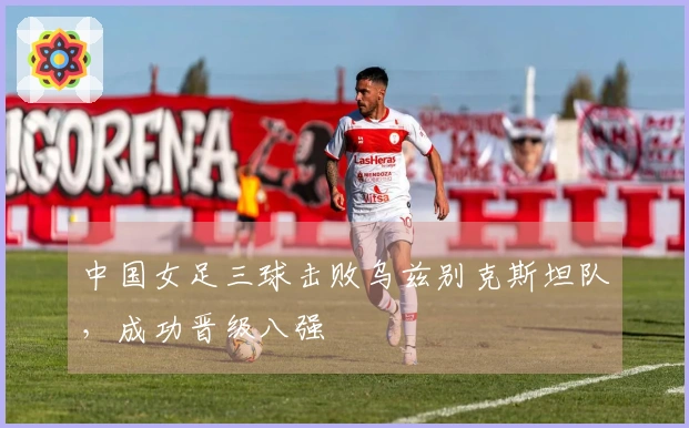中国女足三球击败乌兹别克斯坦队，成功晋级八强