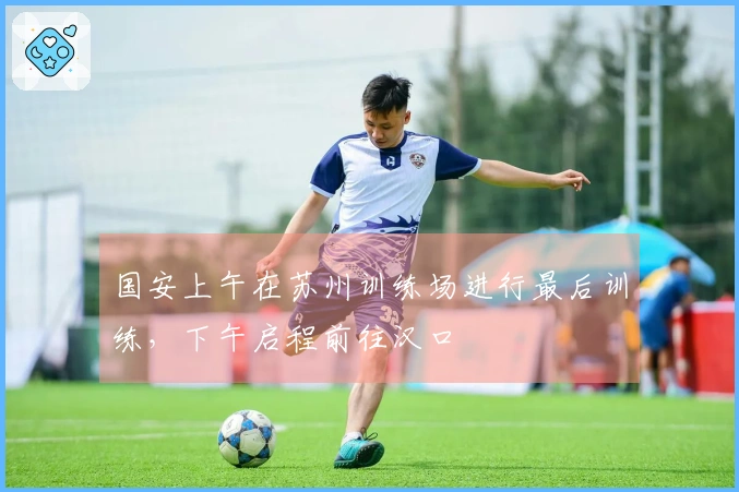 国安上午在苏州训练场进行最后训练,下午启程前往汉口