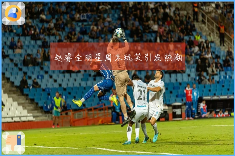 赵睿全明星周末玩笑引发热潮