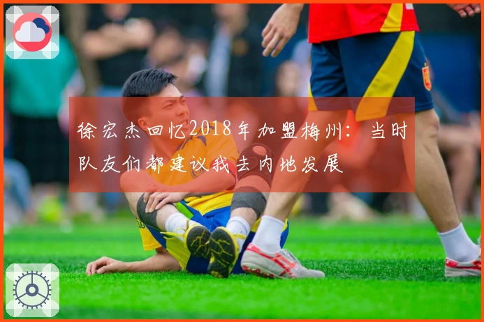 徐宏杰回忆2018年加盟梅州：当时队友们都建议我去内地发展