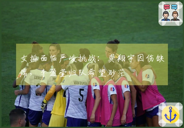 女排面临严峻挑战：龚翔宇因伤缺席，李盈莹归队希望渺茫