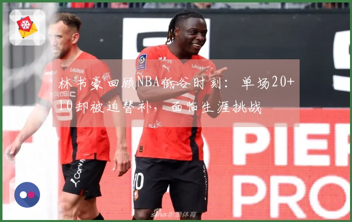 林书豪回顾NBA低谷时刻：单场20+10却被迫替补，面临生涯挑战