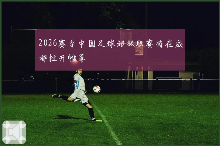 2026赛季中国足球超级联赛将在成都拉开帷幕