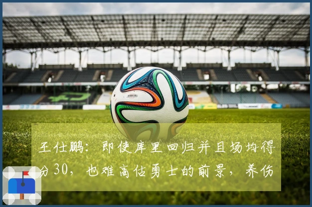 王仕鹏：即使库里回归并且场均得分30，也难高估勇士的前景，养伤更为重要