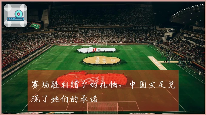 赛场胜利赠予的礼物，中国女足兑现了她们的承诺